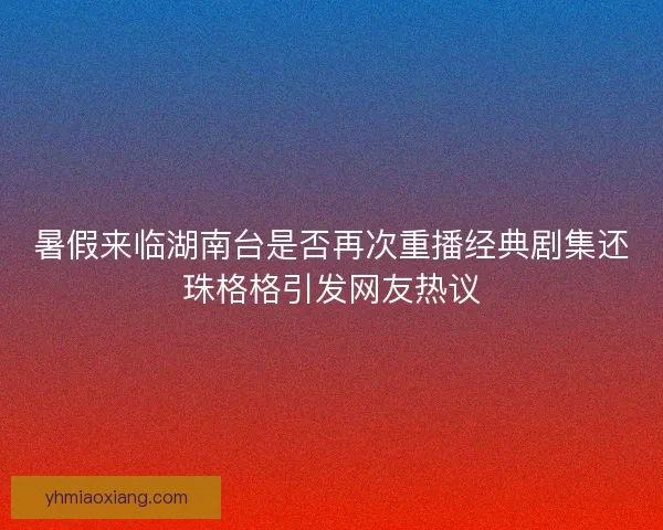 暑假来临湖南台是否再次重播经典剧集还珠格格引发网友热议