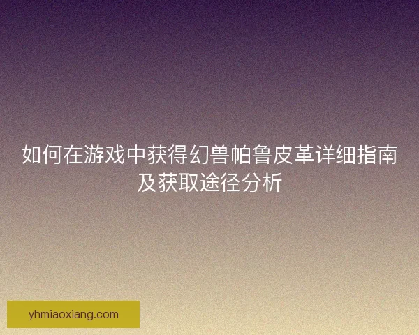 如何在游戏中获得幻兽帕鲁皮革详细指南及获取途径分析