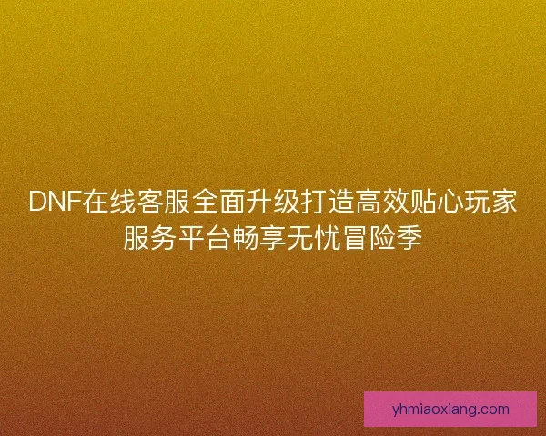 DNF在线客服全面升级打造高效贴心玩家服务平台畅享无忧冒险季 DNF在线客服全面升级打造高效贴心玩家服务平台畅享无忧冒险季