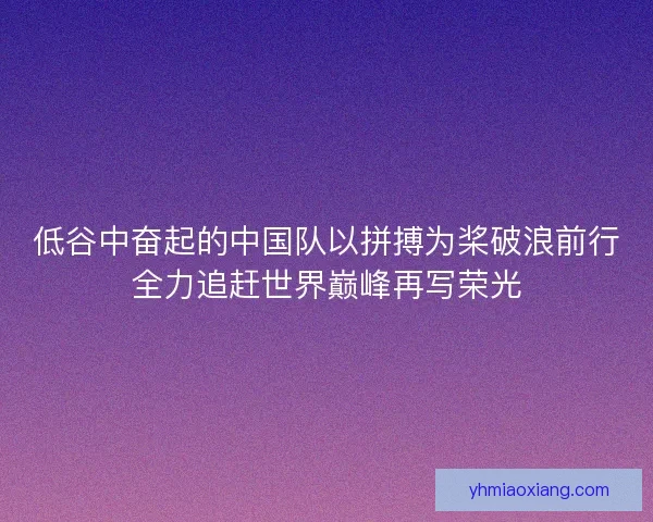 低谷中奋起的中国队以拼搏为桨破浪前行全力追赶世界巅峰再写荣光 低谷中奋起的中国队以拼搏为桨破浪前行全力追赶世界巅峰再写荣光