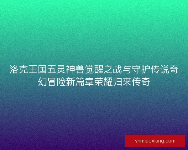 洛克王国五灵神兽觉醒之战与守护传说奇幻冒险新篇章荣耀归来传奇