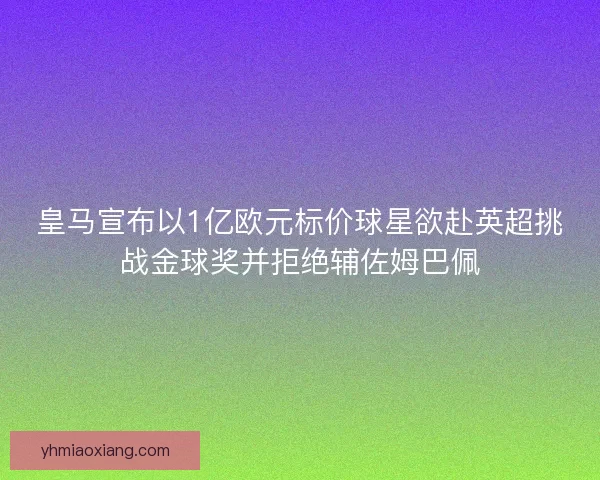 皇马宣布以1亿欧元标价球星欲赴英超挑战金球奖并拒绝辅佐姆巴佩 皇马宣布以1亿欧元标价球星欲赴英超挑战金球奖并拒绝辅佐姆巴佩