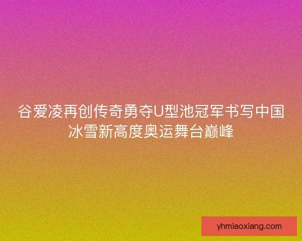 谷爱凌再创传奇勇夺U型池冠军书写中国冰雪新高度奥运舞台巅峰