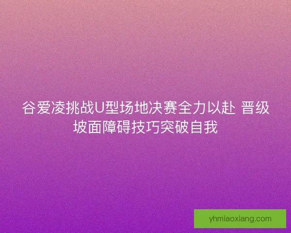 谷爱凌挑战U型场地决赛全力以赴 晋级坡面障碍技巧突破自我