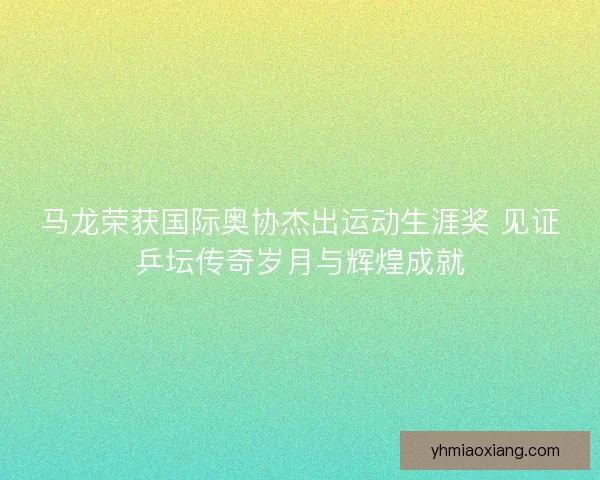 马龙荣获国际奥协杰出运动生涯奖 见证乒坛传奇岁月与辉煌成就