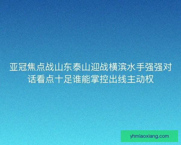 亚冠焦点战山东泰山迎战横滨水手强强对话看点十足谁能掌控出线主动权