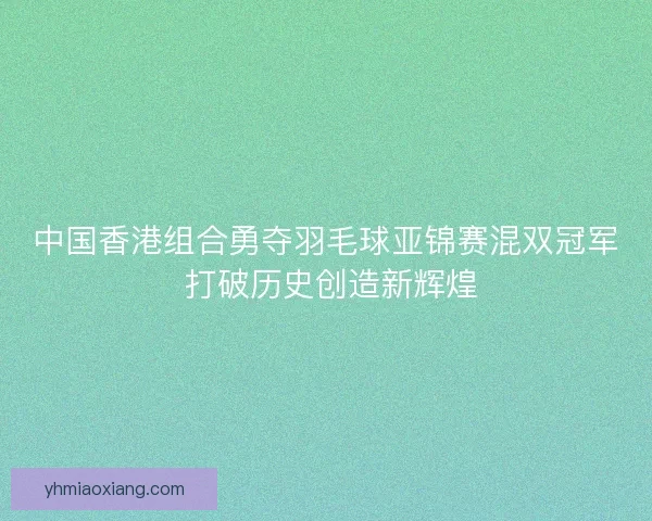 中国香港组合勇夺羽毛球亚锦赛混双冠军 打破历史创造新辉煌