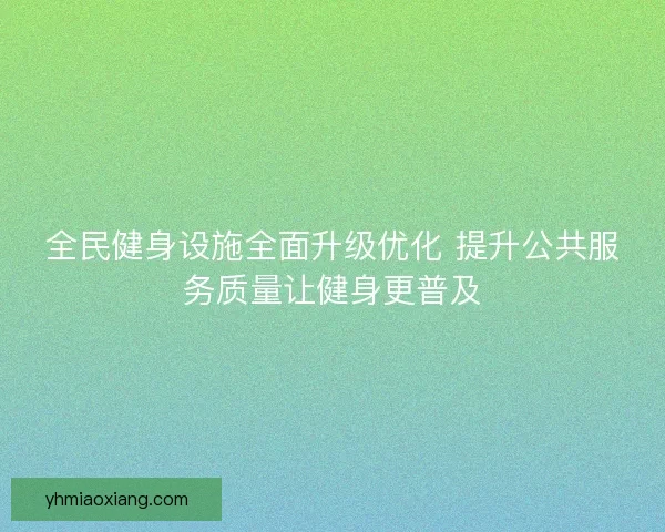 全民健身设施全面升级优化 提升公共服务质量让健身更普及 全民健身设施全面升级优化 提升公共服务质量让健身更普及