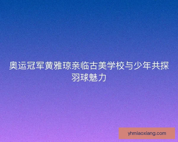 奥运冠军黄雅琼亲临古美学校与少年共探羽球魅力