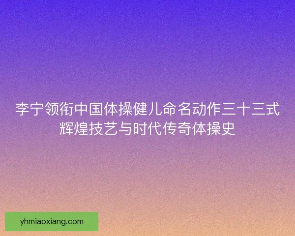 李宁领衔中国体操健儿命名动作三十三式辉煌技艺与时代传奇体操史