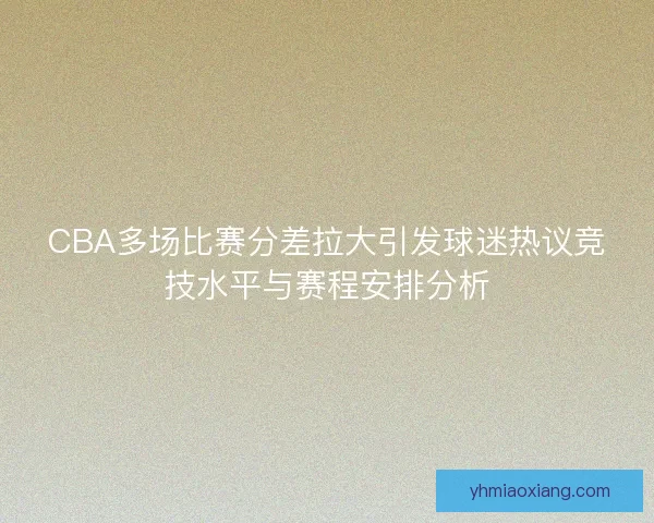 CBA多场比赛分差拉大引发球迷热议竞技水平与赛程安排分析 CBA多场比赛分差拉大引发球迷热议竞技水平与赛程安排分析