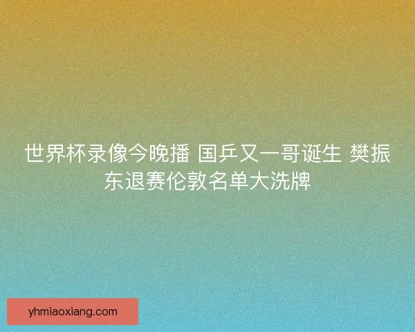 世界杯录像今晚播 国乒又一哥诞生 樊振东退赛伦敦名单大洗牌