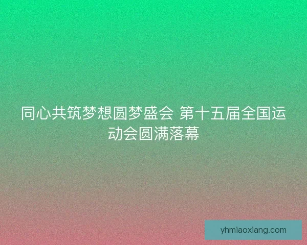 同心共筑梦想圆梦盛会 第十五届全国运动会圆满落幕