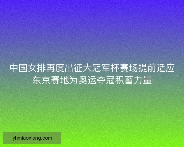 中国女排再度出征大冠军杯赛场提前适应东京赛地为奥运夺冠积蓄力量