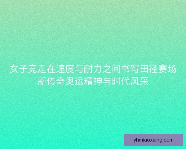 女子竞走在速度与耐力之间书写田径赛场新传奇奥运精神与时代风采 女子竞走在速度与耐力之间书写田径赛场新传奇奥运精神与时代风采