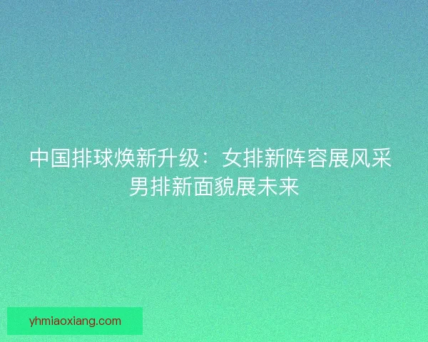 中国排球焕新升级：女排新阵容展风采 男排新面貌展未来