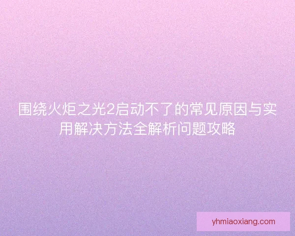 围绕火炬之光2启动不了的常见原因与实用解决方法全解析问题攻略 围绕火炬之光2启动不了的常见原因与实用解决方法全解析问题攻略