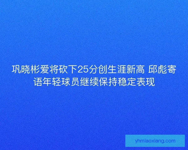 巩晓彬爱将砍下25分创生涯新高 邱彪寄语年轻球员继续保持稳定表现 巩晓彬爱将砍下25分创生涯新高 邱彪寄语年轻球员继续保持稳定表现