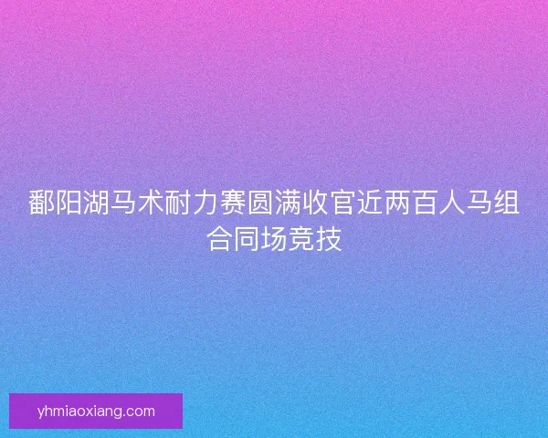 鄱阳湖马术耐力赛圆满收官近两百人马组合同场竞技