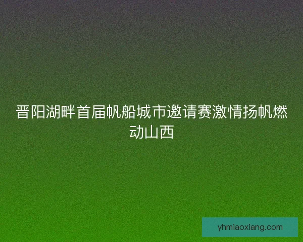 晋阳湖畔首届帆船城市邀请赛激情扬帆燃动山西