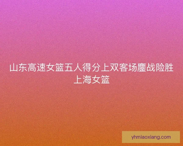 山东高速女篮五人得分上双客场鏖战险胜上海女篮