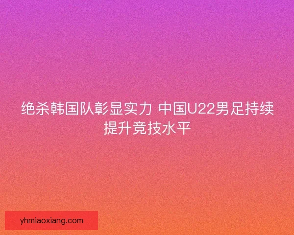 绝杀韩国队彰显实力 中国U22男足持续提升竞技水平