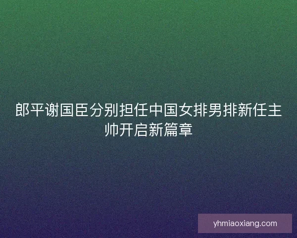 郎平谢国臣分别担任中国女排男排新任主帅开启新篇章