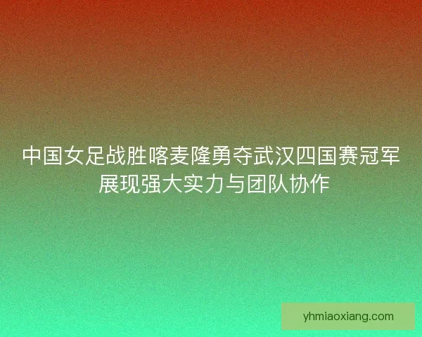 中国女足战胜喀麦隆勇夺武汉四国赛冠军 展现强大实力与团队协作