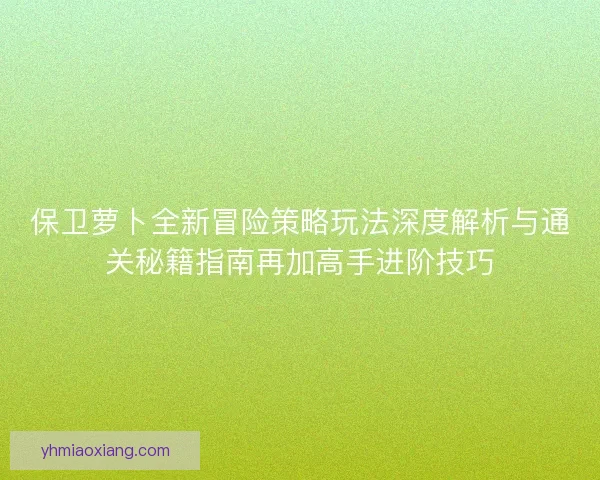 保卫萝卜全新冒险策略玩法深度解析与通关秘籍指南再加高手进阶技巧