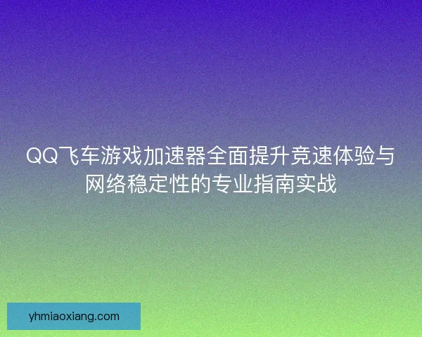 QQ飞车游戏加速器全面提升竞速体验与网络稳定性的专业指南实战